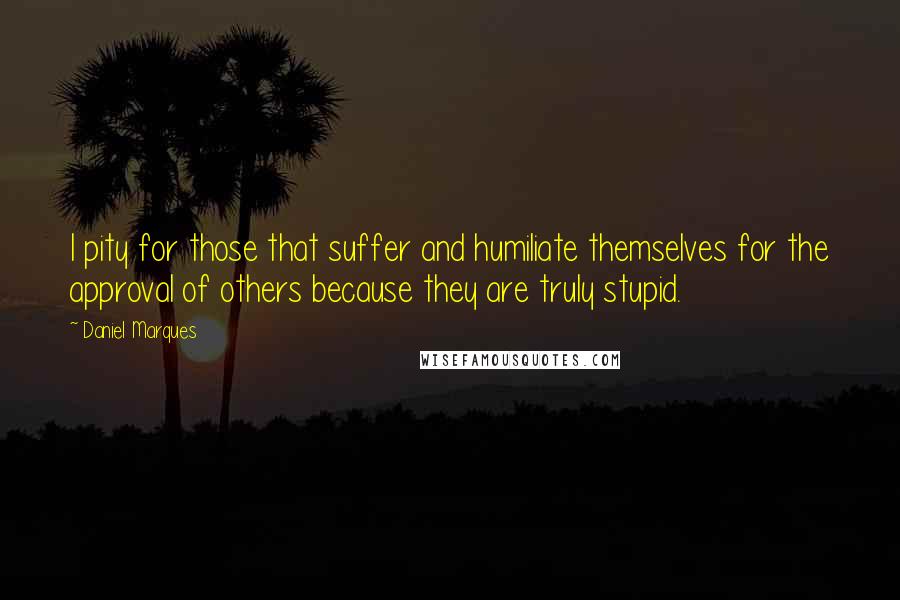 Daniel Marques Quotes: I pity for those that suffer and humiliate themselves for the approval of others because they are truly stupid.