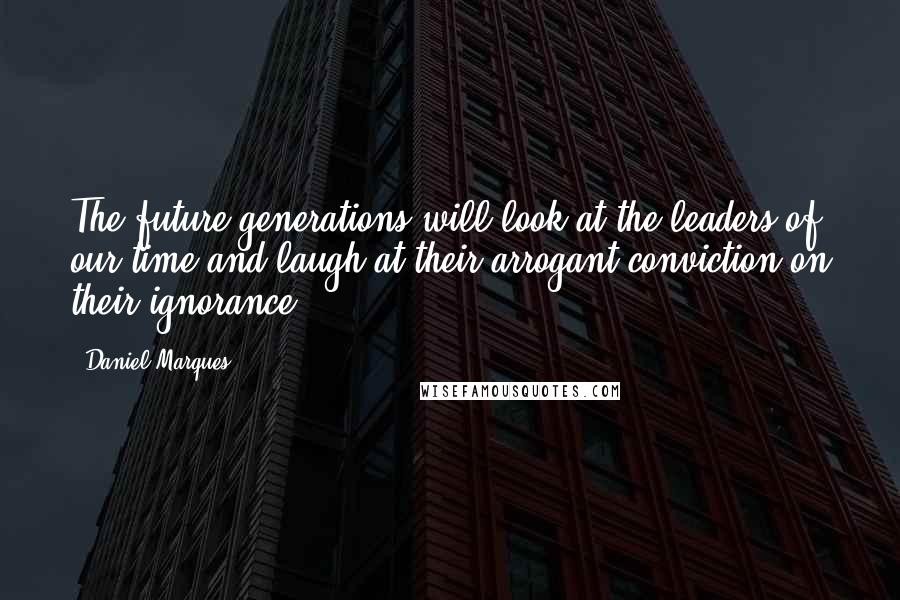Daniel Marques Quotes: The future generations will look at the leaders of our time and laugh at their arrogant conviction on their ignorance.