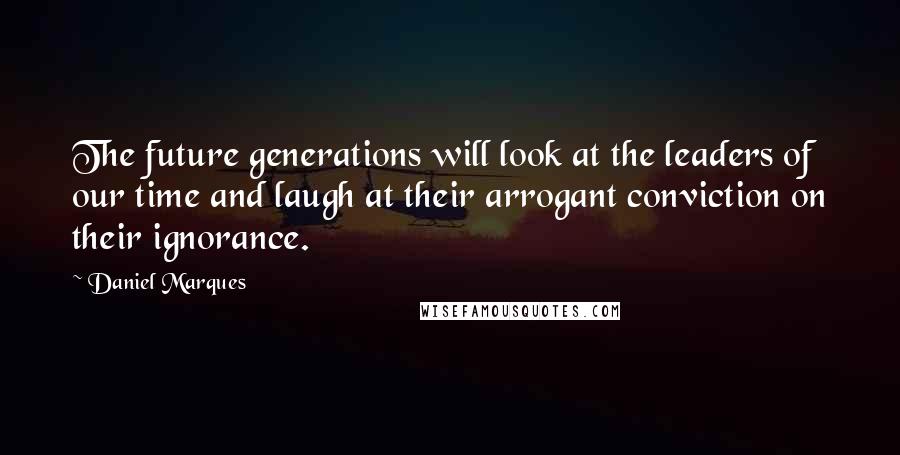 Daniel Marques Quotes: The future generations will look at the leaders of our time and laugh at their arrogant conviction on their ignorance.