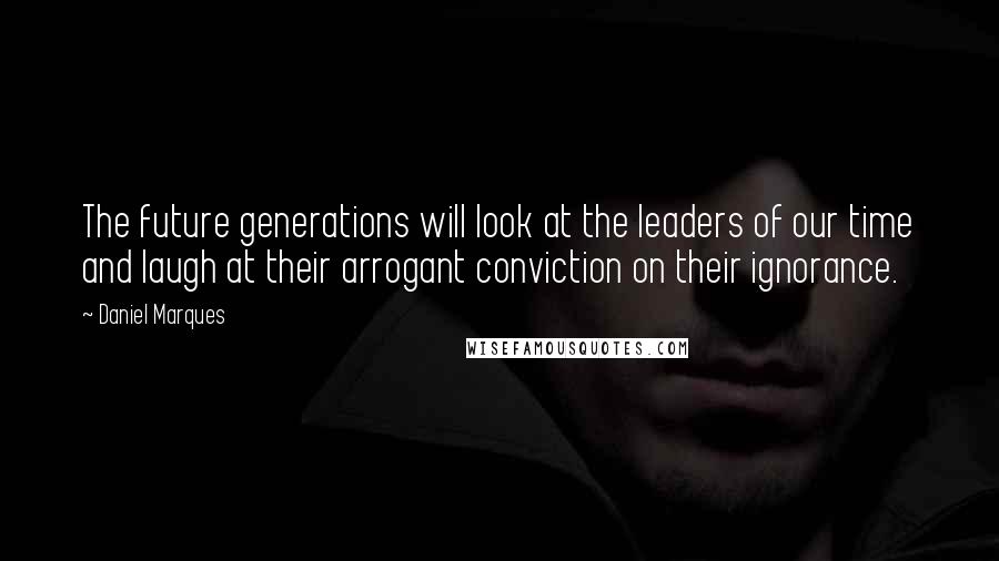 Daniel Marques Quotes: The future generations will look at the leaders of our time and laugh at their arrogant conviction on their ignorance.