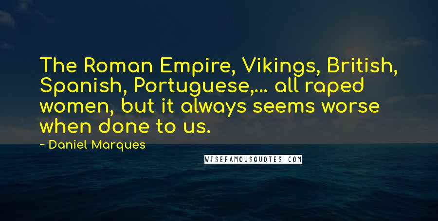 Daniel Marques Quotes: The Roman Empire, Vikings, British, Spanish, Portuguese,... all raped women, but it always seems worse when done to us.