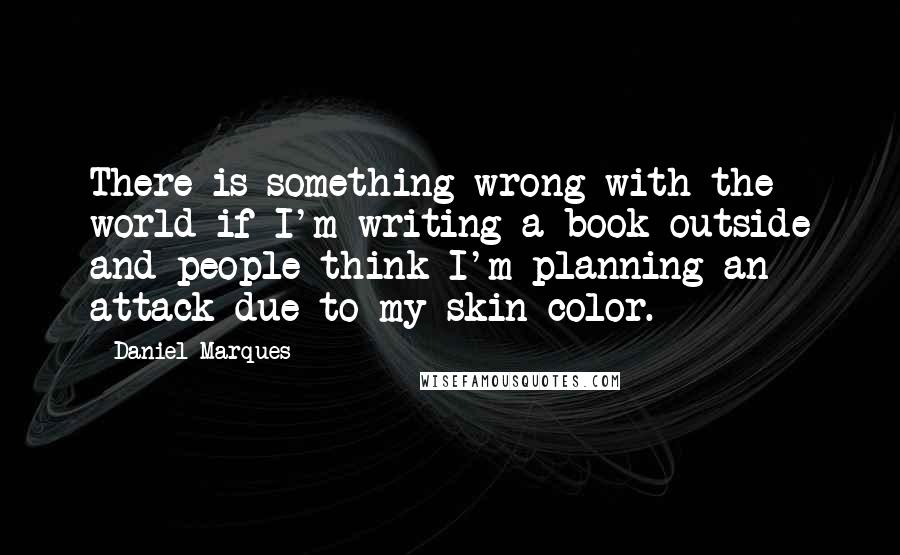 Daniel Marques Quotes: There is something wrong with the world if I'm writing a book outside and people think I'm planning an attack due to my skin color.