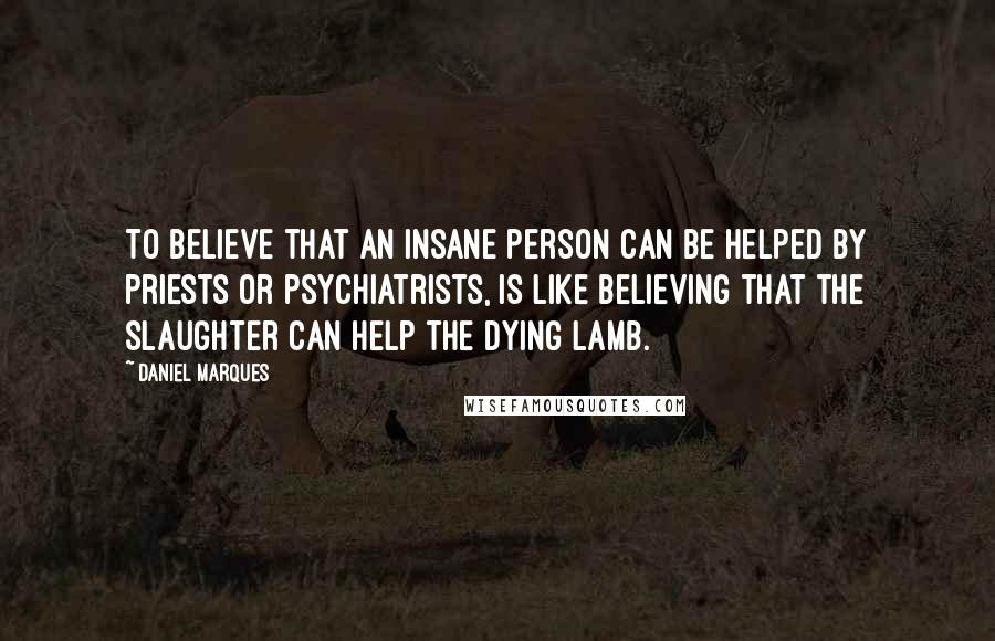 Daniel Marques Quotes: To believe that an insane person can be helped by priests or psychiatrists, is like believing that the slaughter can help the dying lamb.