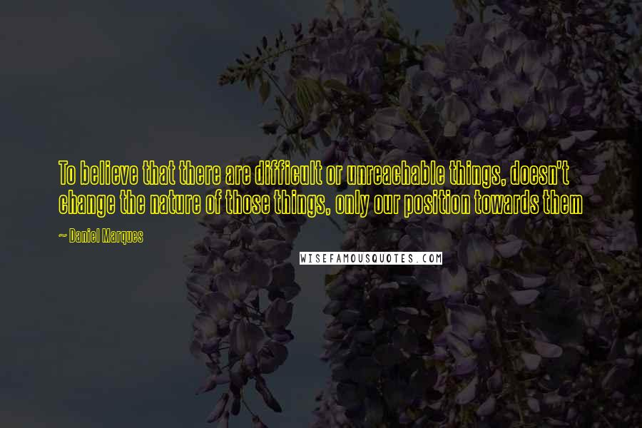 Daniel Marques Quotes: To believe that there are difficult or unreachable things, doesn't change the nature of those things, only our position towards them