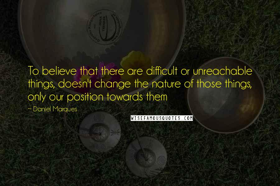 Daniel Marques Quotes: To believe that there are difficult or unreachable things, doesn't change the nature of those things, only our position towards them