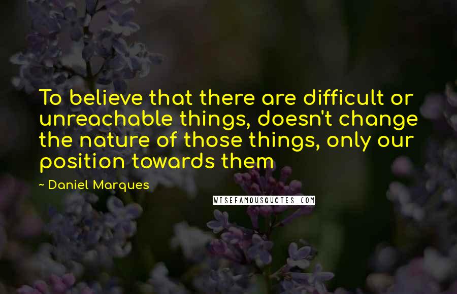 Daniel Marques Quotes: To believe that there are difficult or unreachable things, doesn't change the nature of those things, only our position towards them