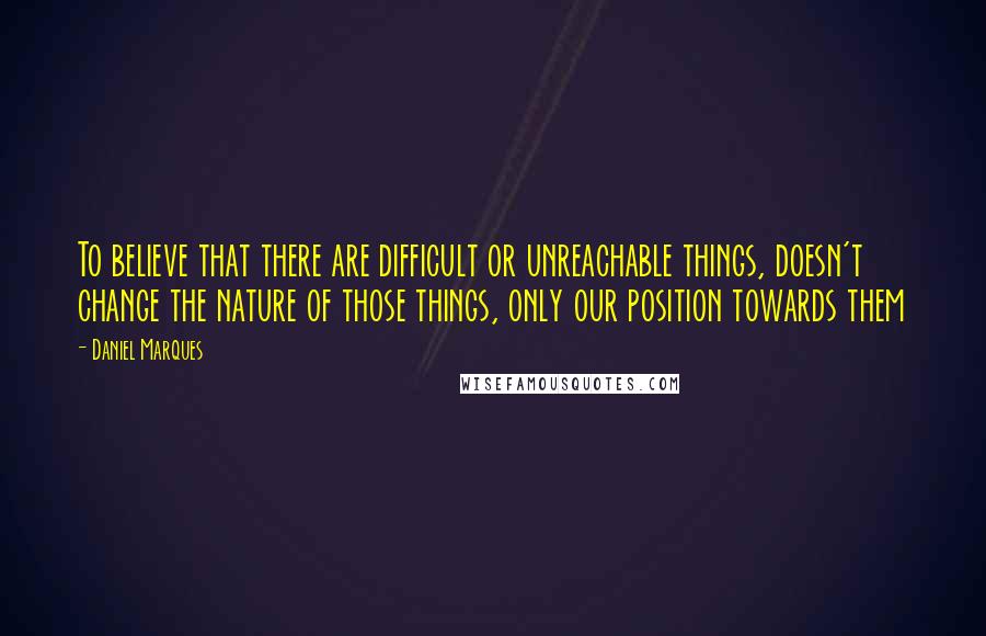 Daniel Marques Quotes: To believe that there are difficult or unreachable things, doesn't change the nature of those things, only our position towards them