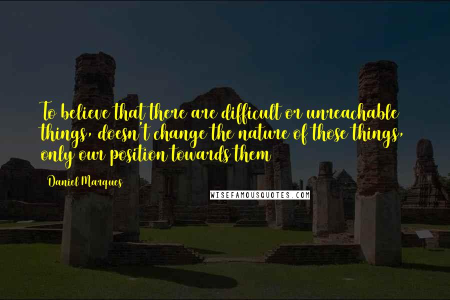 Daniel Marques Quotes: To believe that there are difficult or unreachable things, doesn't change the nature of those things, only our position towards them