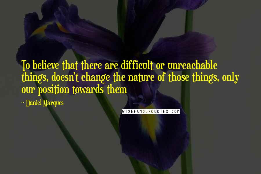 Daniel Marques Quotes: To believe that there are difficult or unreachable things, doesn't change the nature of those things, only our position towards them