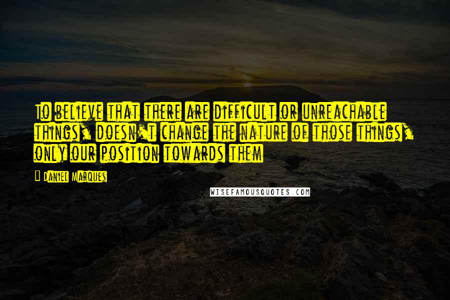 Daniel Marques Quotes: To believe that there are difficult or unreachable things, doesn't change the nature of those things, only our position towards them