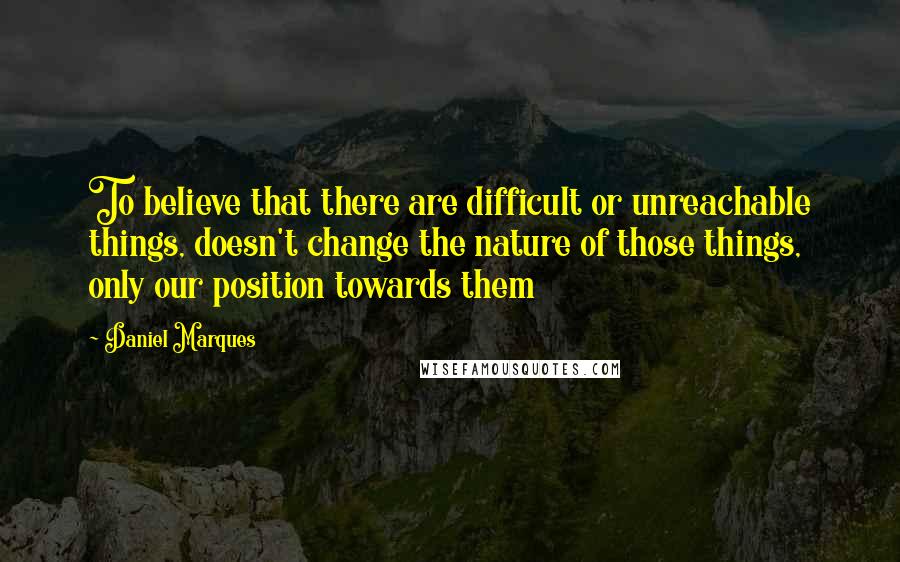 Daniel Marques Quotes: To believe that there are difficult or unreachable things, doesn't change the nature of those things, only our position towards them