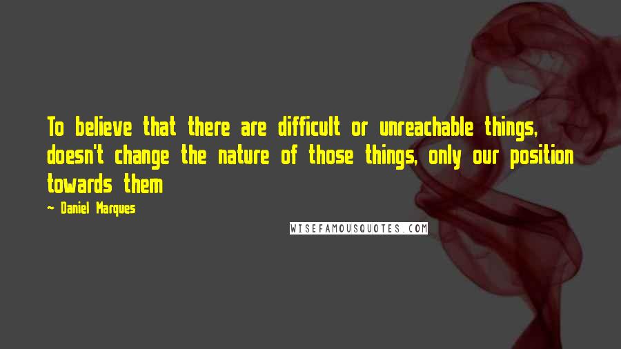 Daniel Marques Quotes: To believe that there are difficult or unreachable things, doesn't change the nature of those things, only our position towards them