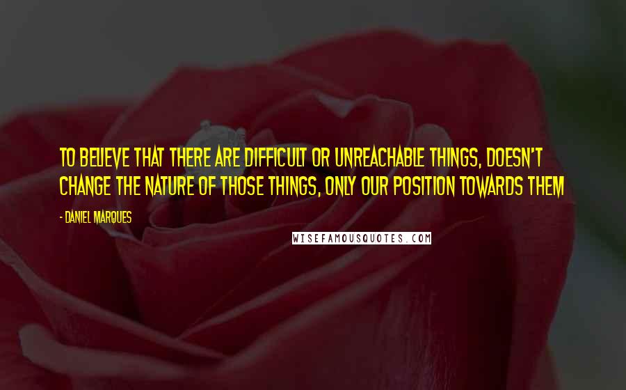 Daniel Marques Quotes: To believe that there are difficult or unreachable things, doesn't change the nature of those things, only our position towards them