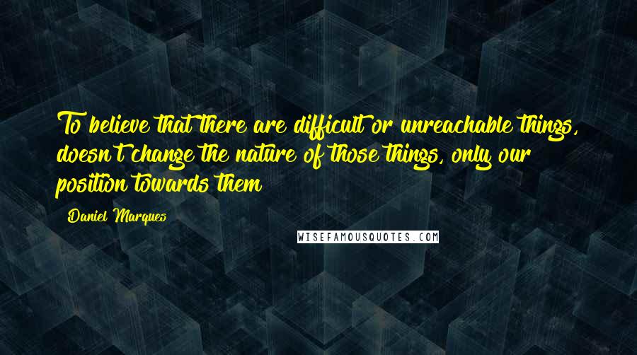 Daniel Marques Quotes: To believe that there are difficult or unreachable things, doesn't change the nature of those things, only our position towards them