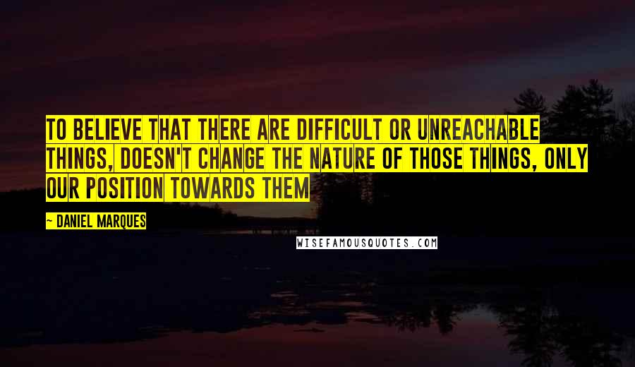 Daniel Marques Quotes: To believe that there are difficult or unreachable things, doesn't change the nature of those things, only our position towards them