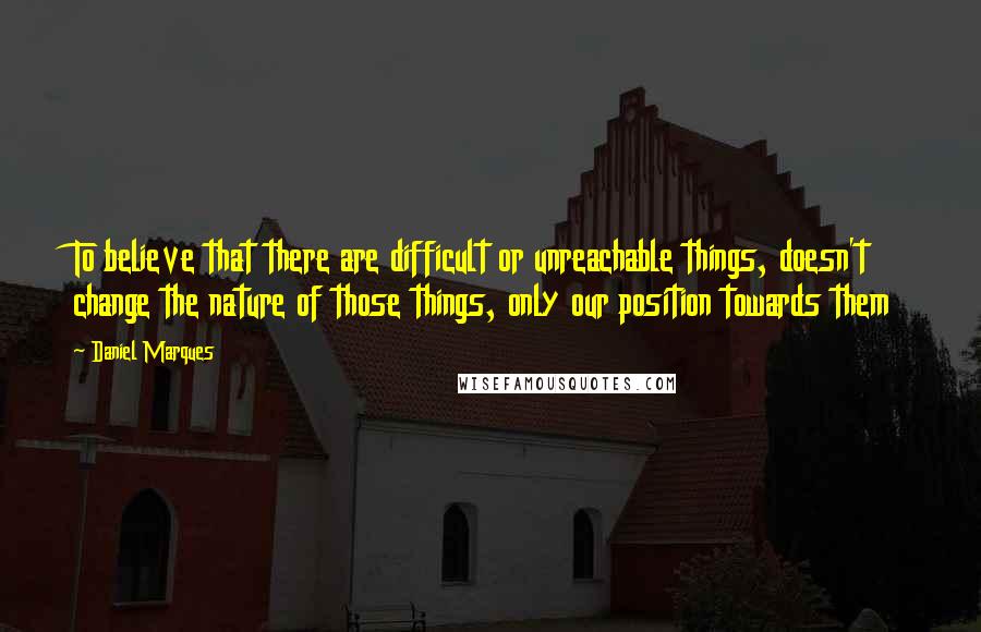 Daniel Marques Quotes: To believe that there are difficult or unreachable things, doesn't change the nature of those things, only our position towards them