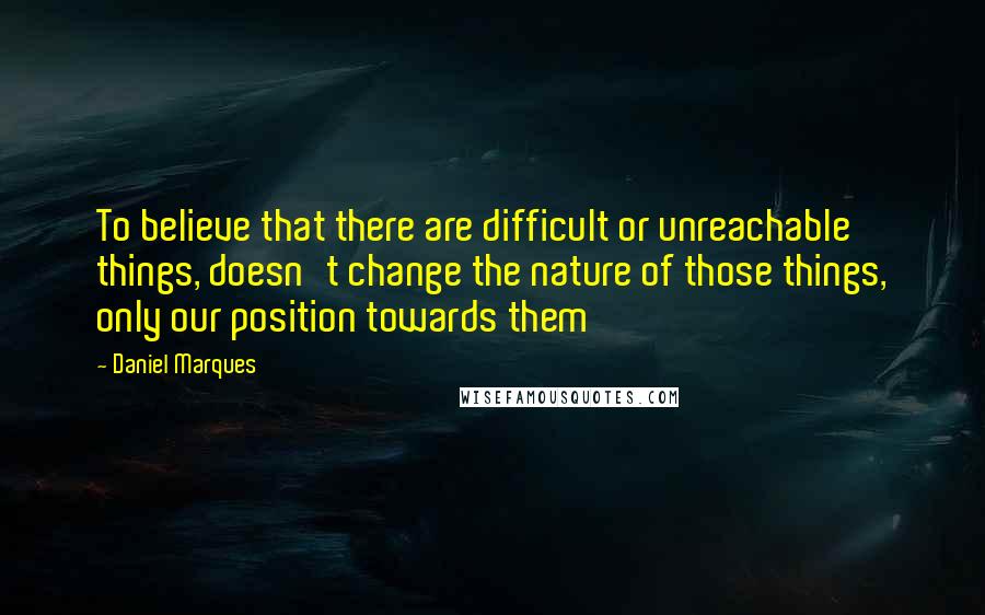 Daniel Marques Quotes: To believe that there are difficult or unreachable things, doesn't change the nature of those things, only our position towards them