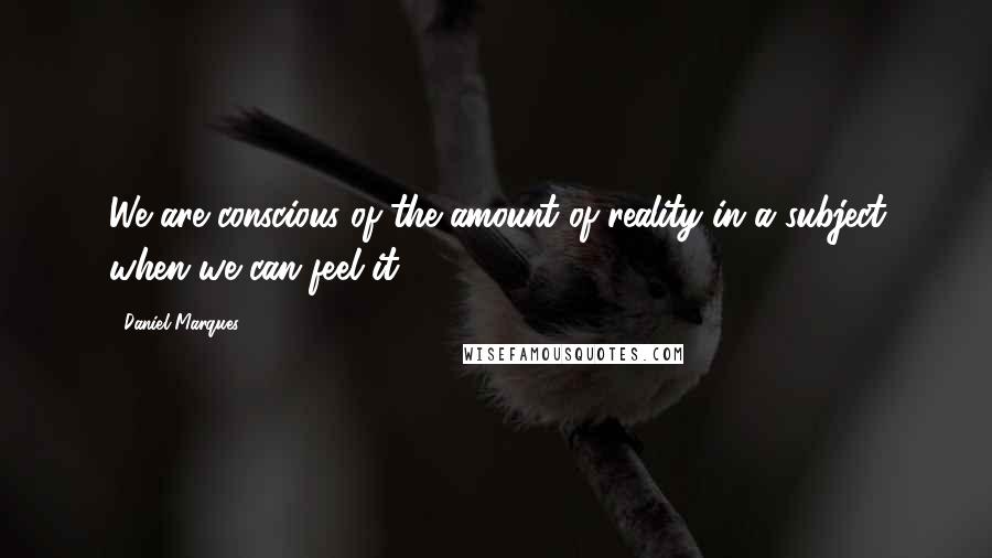 Daniel Marques Quotes: We are conscious of the amount of reality in a subject when we can feel it.