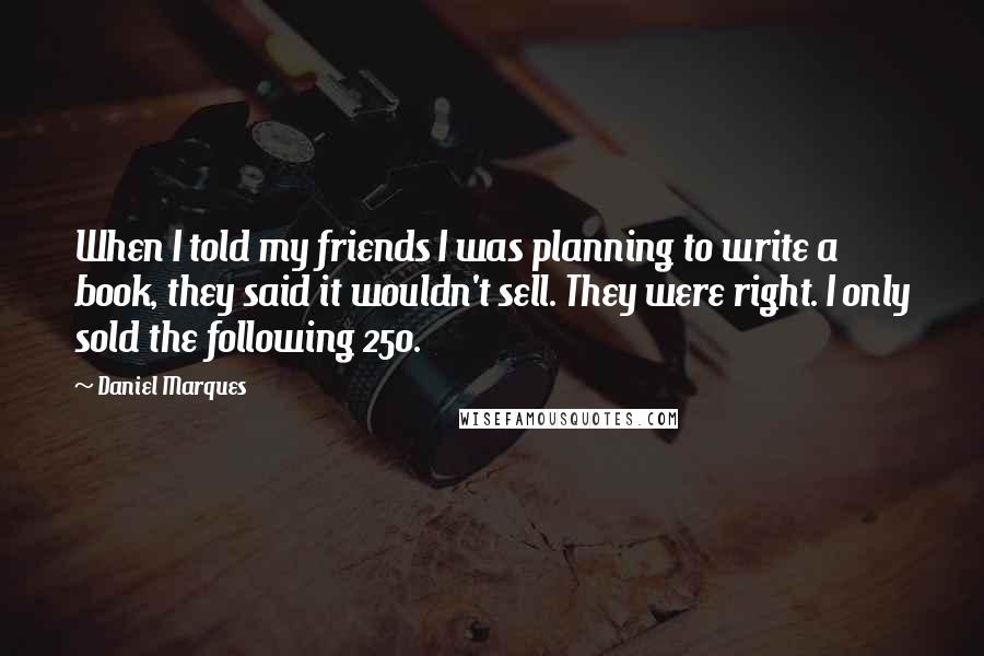 Daniel Marques Quotes: When I told my friends I was planning to write a book, they said it wouldn't sell. They were right. I only sold the following 250.