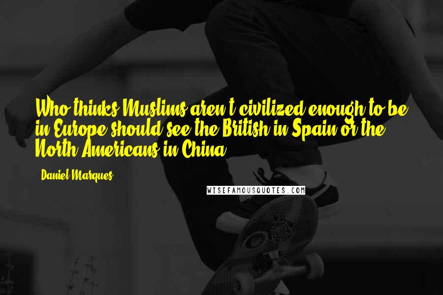 Daniel Marques Quotes: Who thinks Muslims aren't civilized enough to be in Europe should see the British in Spain or the North Americans in China.