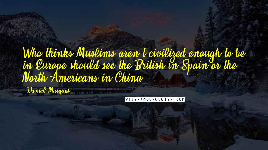 Daniel Marques Quotes: Who thinks Muslims aren't civilized enough to be in Europe should see the British in Spain or the North Americans in China.