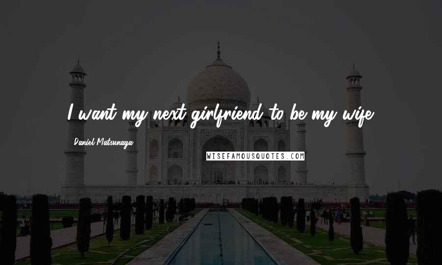 Daniel Matsunaga Quotes: I want my next girlfriend to be my wife.