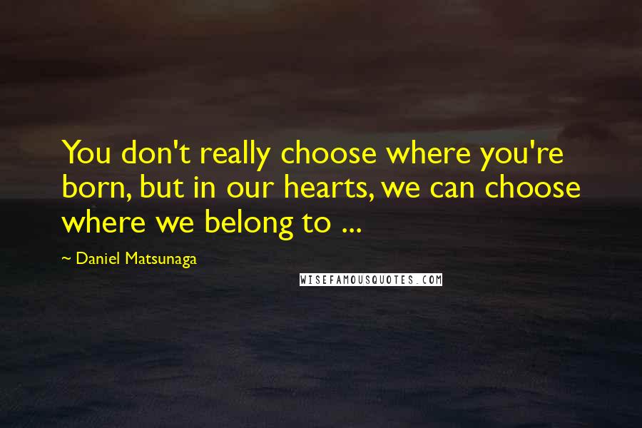 Daniel Matsunaga Quotes: You don't really choose where you're born, but in our hearts, we can choose where we belong to ...