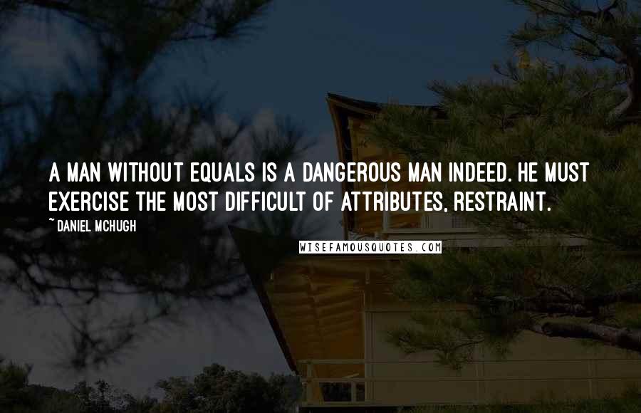 Daniel McHugh Quotes: A man without equals is a dangerous man indeed. He must exercise the most difficult of attributes, restraint.