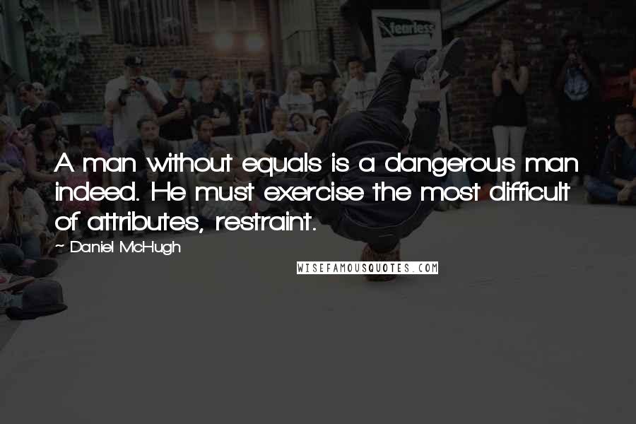 Daniel McHugh Quotes: A man without equals is a dangerous man indeed. He must exercise the most difficult of attributes, restraint.