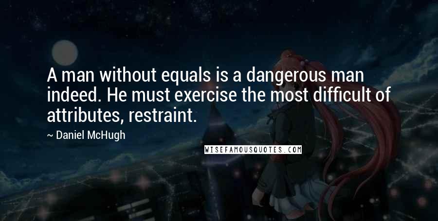 Daniel McHugh Quotes: A man without equals is a dangerous man indeed. He must exercise the most difficult of attributes, restraint.