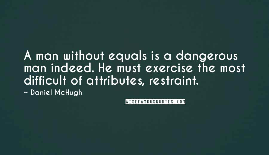 Daniel McHugh Quotes: A man without equals is a dangerous man indeed. He must exercise the most difficult of attributes, restraint.