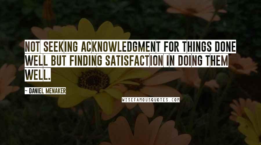 Daniel Menaker Quotes: Not seeking acknowledgment for things done well but finding satisfaction in doing them well.