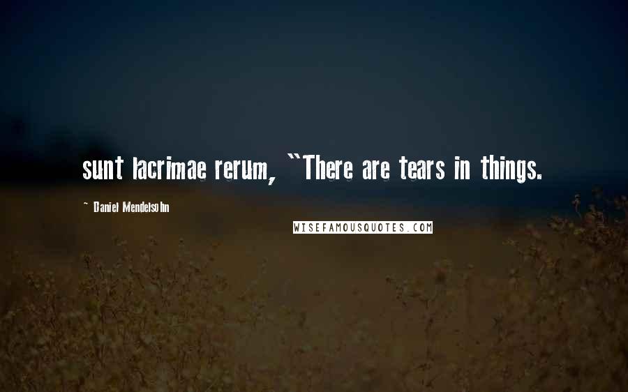 Daniel Mendelsohn Quotes: sunt lacrimae rerum, "There are tears in things.