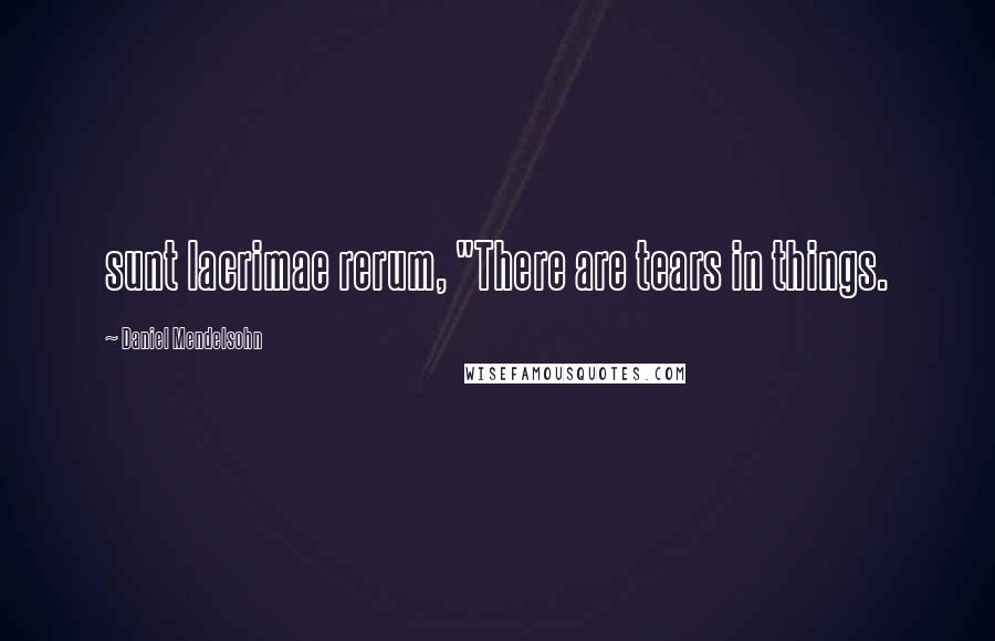 Daniel Mendelsohn Quotes: sunt lacrimae rerum, "There are tears in things.