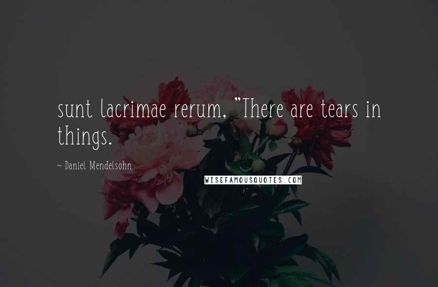 Daniel Mendelsohn Quotes: sunt lacrimae rerum, "There are tears in things.