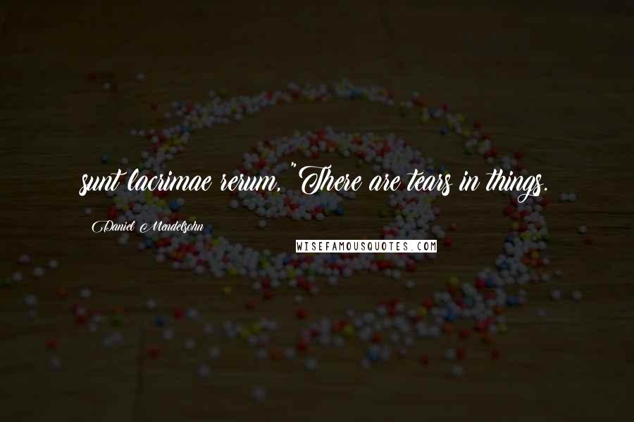 Daniel Mendelsohn Quotes: sunt lacrimae rerum, "There are tears in things.