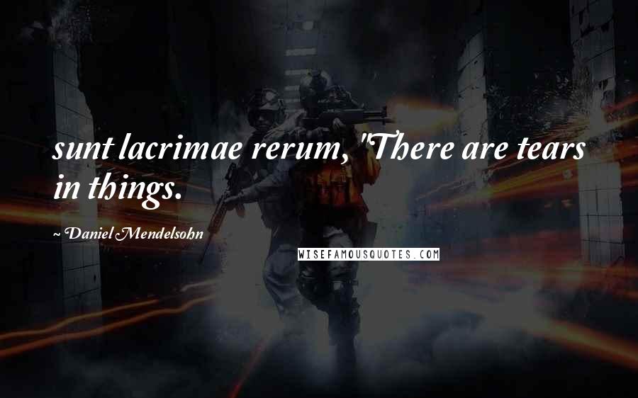 Daniel Mendelsohn Quotes: sunt lacrimae rerum, "There are tears in things.