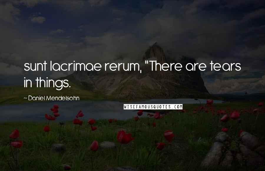 Daniel Mendelsohn Quotes: sunt lacrimae rerum, "There are tears in things.
