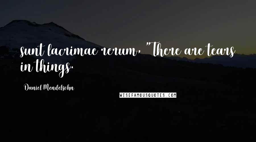 Daniel Mendelsohn Quotes: sunt lacrimae rerum, "There are tears in things.