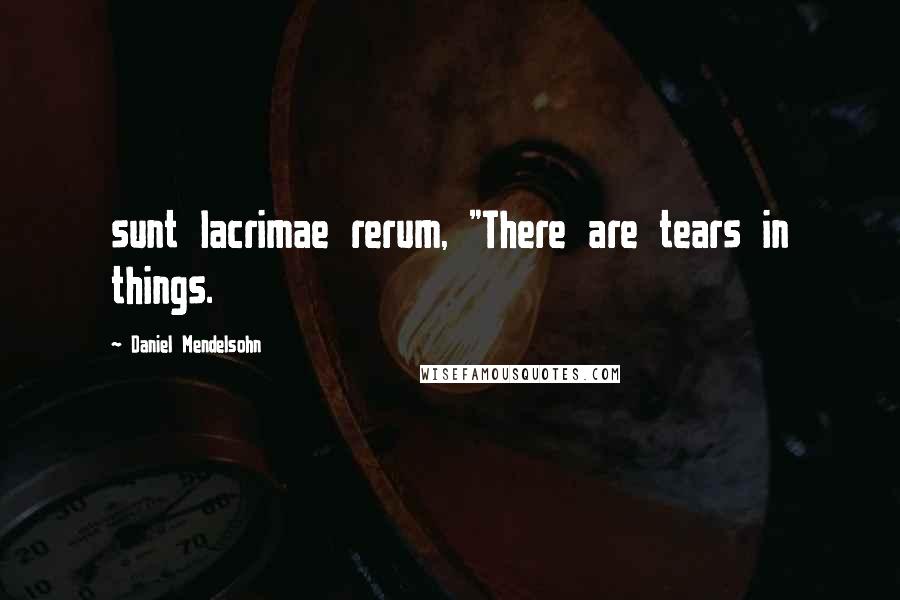 Daniel Mendelsohn Quotes: sunt lacrimae rerum, "There are tears in things.