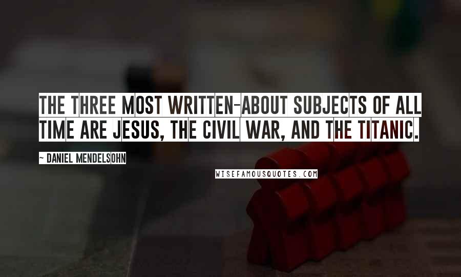 Daniel Mendelsohn Quotes: The three most written-about subjects of all time are Jesus, the Civil War, and the Titanic.