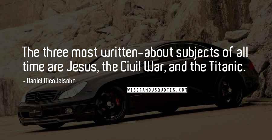 Daniel Mendelsohn Quotes: The three most written-about subjects of all time are Jesus, the Civil War, and the Titanic.