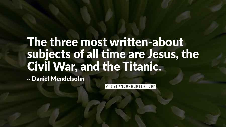 Daniel Mendelsohn Quotes: The three most written-about subjects of all time are Jesus, the Civil War, and the Titanic.