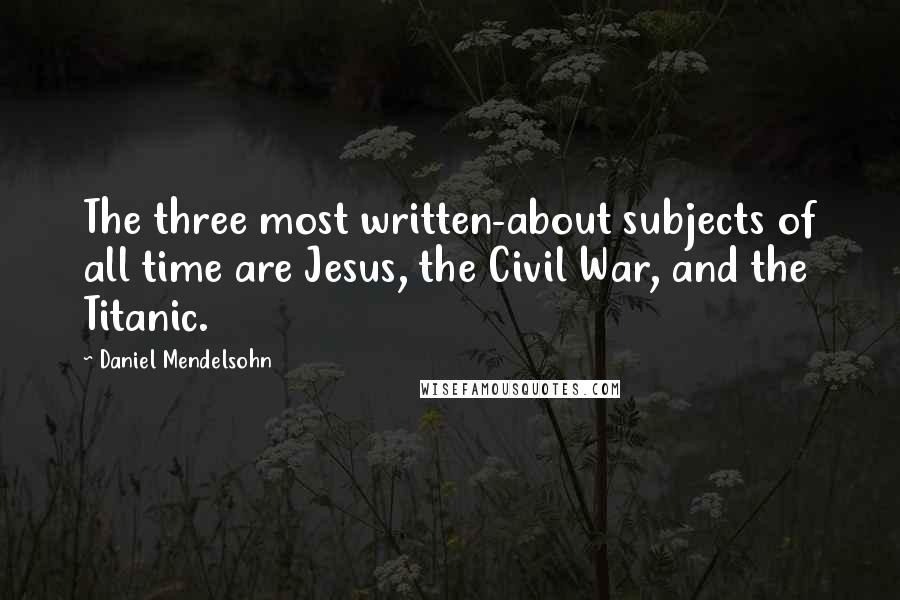 Daniel Mendelsohn Quotes: The three most written-about subjects of all time are Jesus, the Civil War, and the Titanic.