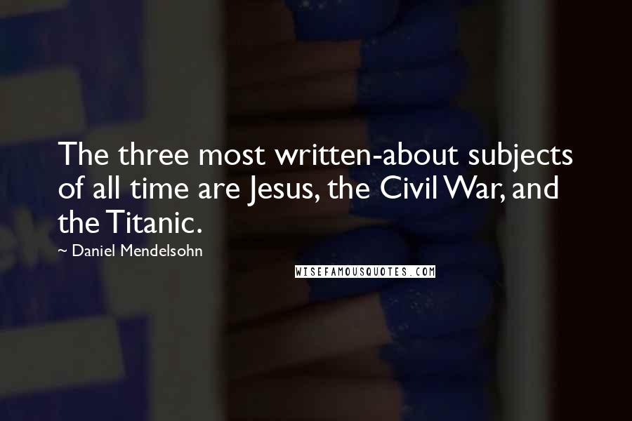 Daniel Mendelsohn Quotes: The three most written-about subjects of all time are Jesus, the Civil War, and the Titanic.