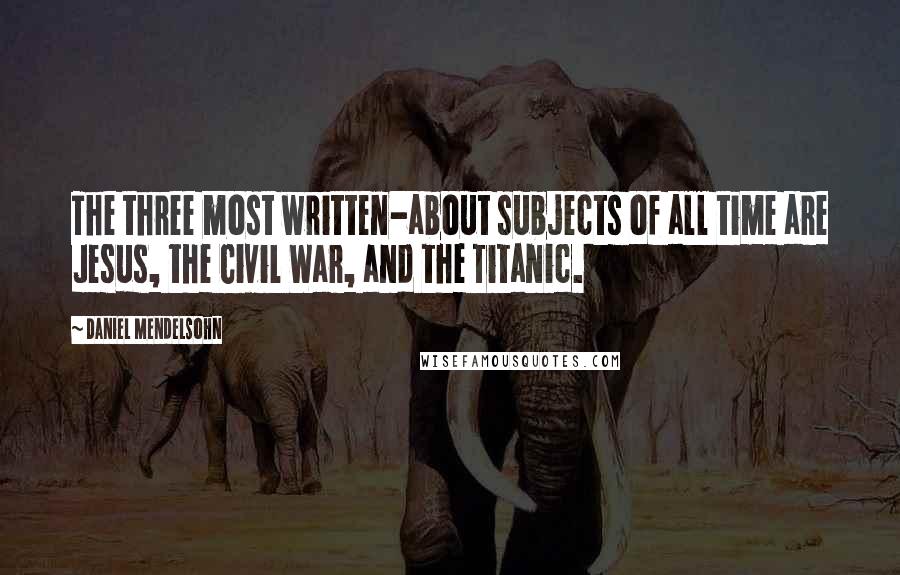 Daniel Mendelsohn Quotes: The three most written-about subjects of all time are Jesus, the Civil War, and the Titanic.