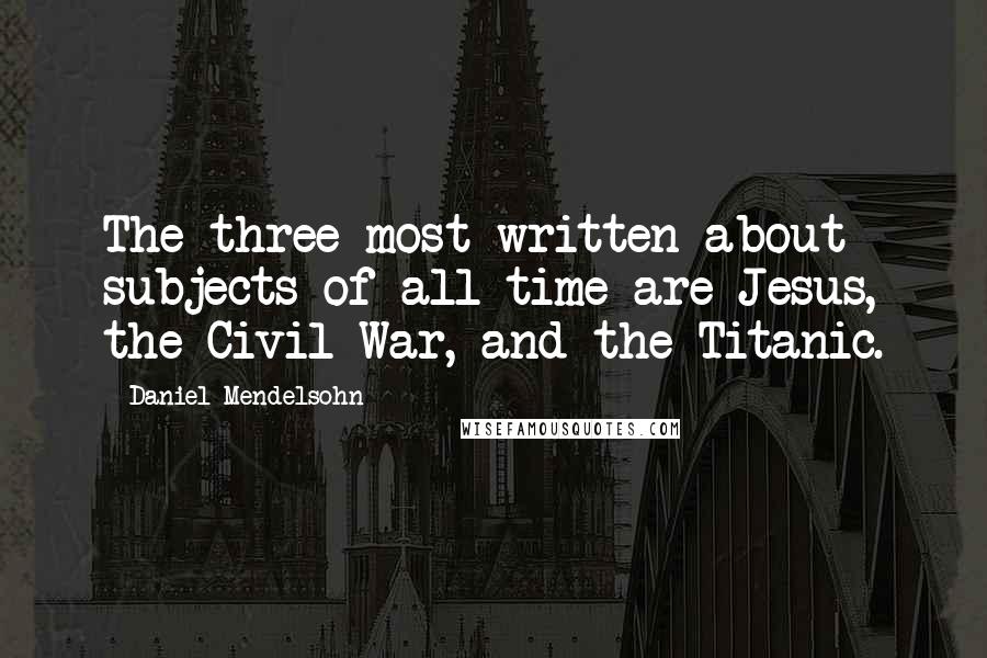 Daniel Mendelsohn Quotes: The three most written-about subjects of all time are Jesus, the Civil War, and the Titanic.