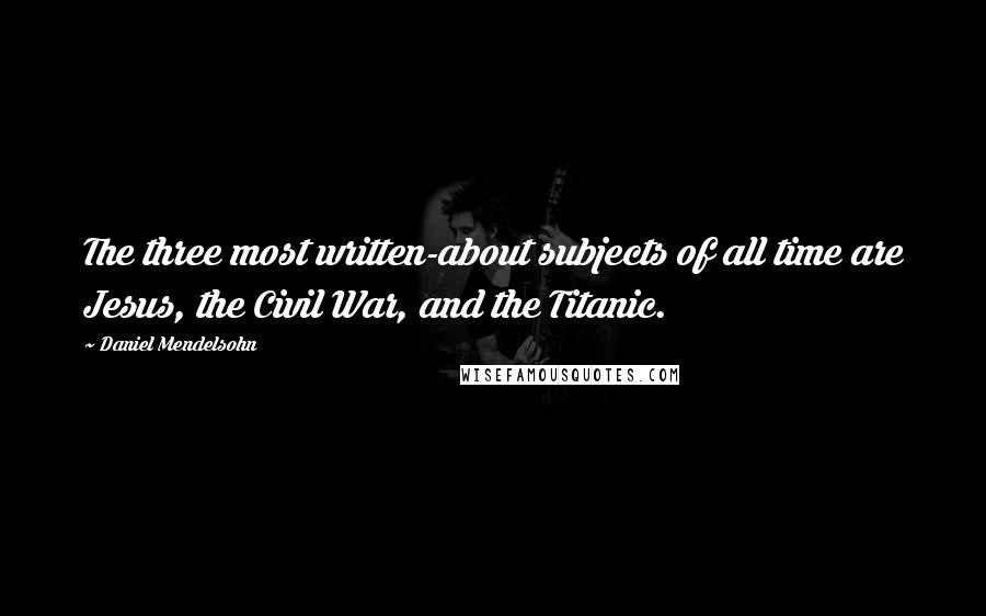 Daniel Mendelsohn Quotes: The three most written-about subjects of all time are Jesus, the Civil War, and the Titanic.