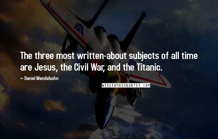Daniel Mendelsohn Quotes: The three most written-about subjects of all time are Jesus, the Civil War, and the Titanic.