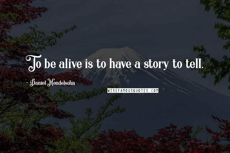 Daniel Mendelsohn Quotes: To be alive is to have a story to tell.